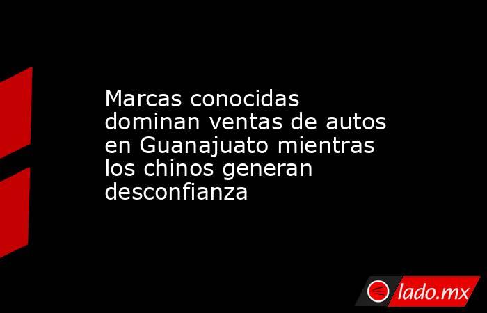 Marcas conocidas dominan ventas de autos en Guanajuato mientras los chinos generan desconfianza. Noticias en tiempo real