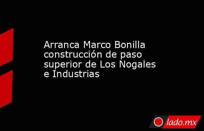 Arranca Marco Bonilla construcción de paso superior de Los Nogales e Industrias. Noticias en tiempo real