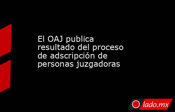 El OAJ publica resultado del proceso de adscripción de personas juzgadoras. Noticias en tiempo real