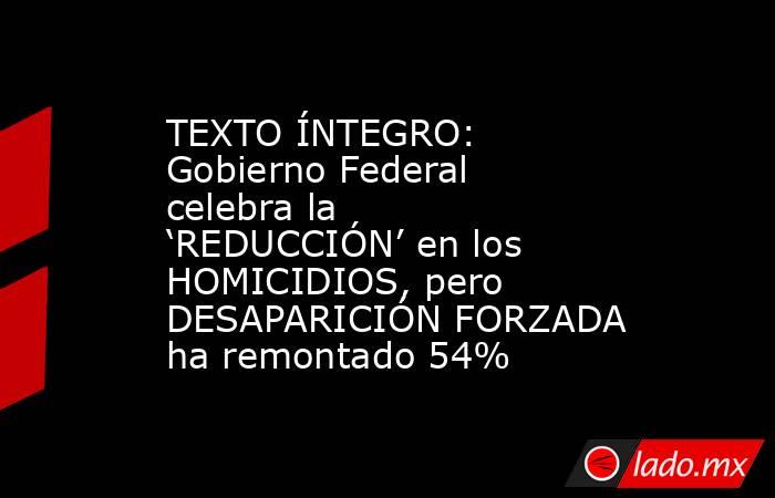 TEXTO ÍNTEGRO: Gobierno Federal celebra la ‘REDUCCIÓN’ en los HOMICIDIOS, pero DESAPARICIÓN FORZADA ha remontado 54%. Noticias en tiempo real