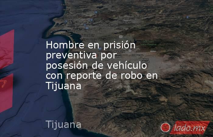 Hombre en prisión preventiva por posesión de vehículo con reporte de robo en Tijuana. Noticias en tiempo real