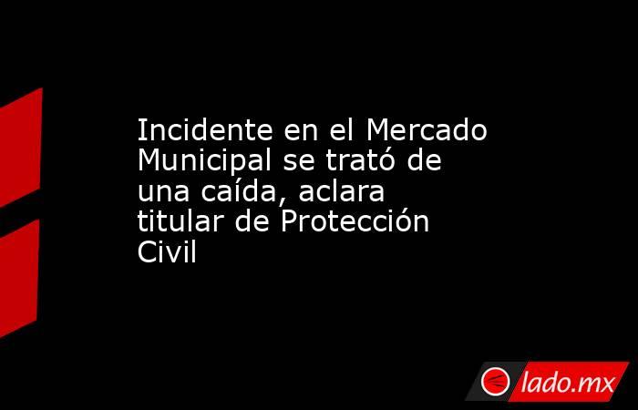 Incidente en el Mercado Municipal se trató de una caída, aclara titular de Protección Civil. Noticias en tiempo real