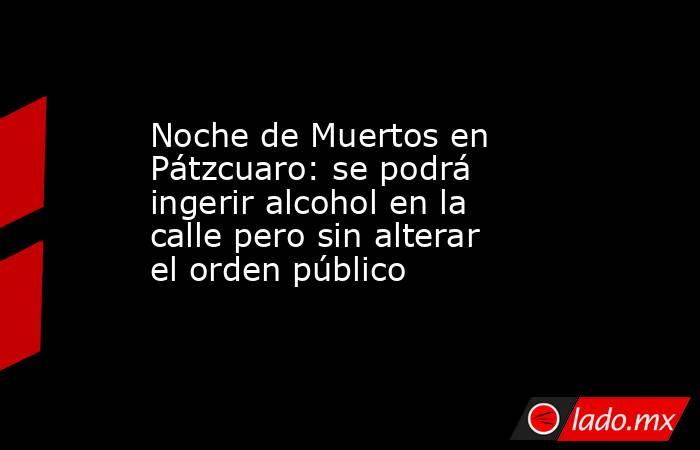 Noche de Muertos en Pátzcuaro: se podrá ingerir alcohol en la calle pero sin alterar el orden público. Noticias en tiempo real