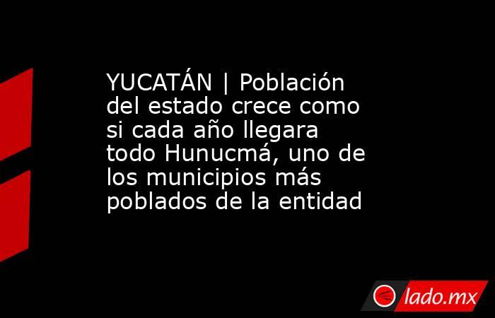 YUCATÁN | Población del estado crece como si cada año llegara todo Hunucmá, uno de los municipios más poblados de la entidad. Noticias en tiempo real