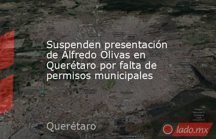Suspenden presentación de Alfredo Olivas en Querétaro por falta de permisos municipales . Noticias en tiempo real