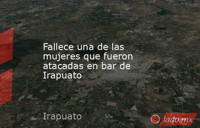 Fallece una de las mujeres que fueron atacadas en bar de Irapuato. Noticias en tiempo real