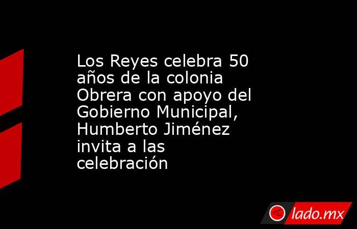 Los Reyes celebra 50 años de la colonia Obrera con apoyo del Gobierno Municipal, Humberto Jiménez invita a las celebración. Noticias en tiempo real