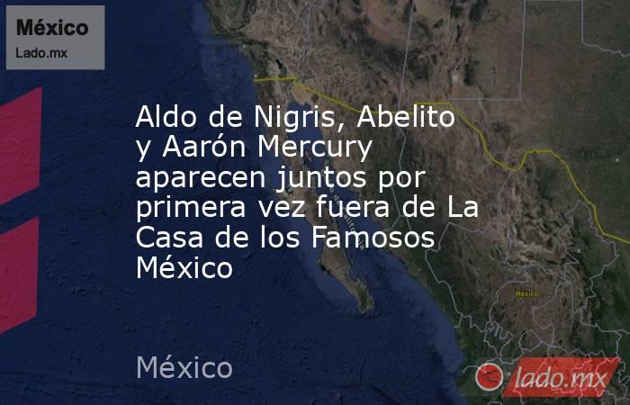 Aldo de Nigris, Abelito y Aarón Mercury aparecen juntos por primera vez fuera de La Casa de los Famosos México. Noticias en tiempo real