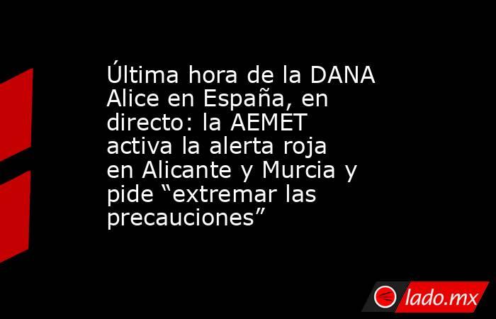 Última hora de la DANA Alice en España, en directo: la AEMET activa la alerta roja en Alicante y Murcia y pide “extremar las precauciones”. Noticias en tiempo real