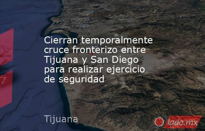 Cierran temporalmente cruce fronterizo entre Tijuana y San Diego para realizar ejercicio de seguridad. Noticias en tiempo real
