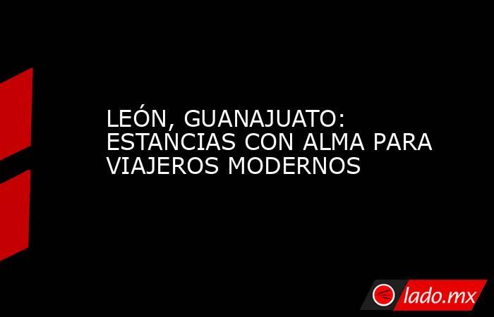 LEÓN, GUANAJUATO: ESTANCIAS CON ALMA PARA VIAJEROS MODERNOS. Noticias en tiempo real