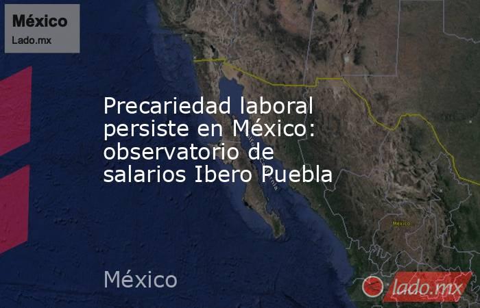 Precariedad laboral persiste en México: observatorio de salarios Ibero Puebla. Noticias en tiempo real
