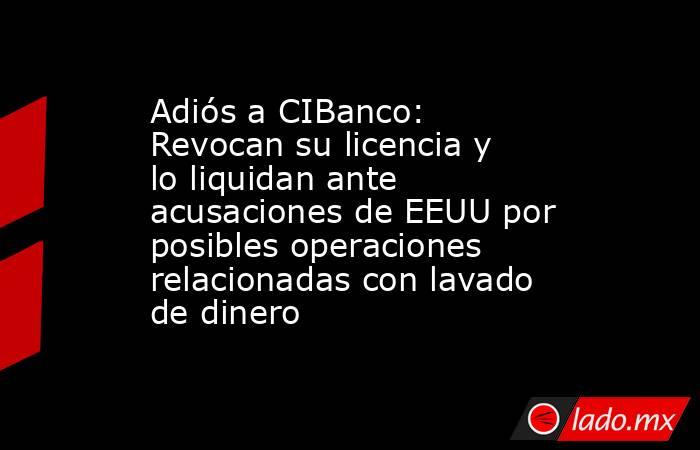 Adiós a CIBanco: Revocan su licencia y lo liquidan ante acusaciones de EEUU por posibles operaciones relacionadas con lavado de dinero . Noticias en tiempo real