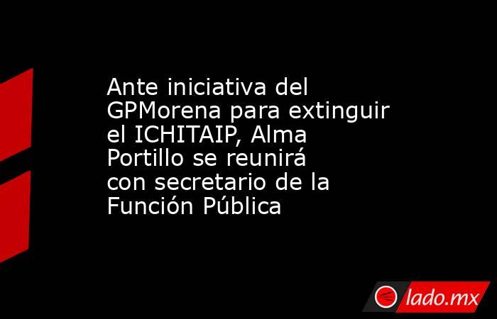 Ante iniciativa del GPMorena para extinguir el ICHITAIP, Alma Portillo se reunirá con secretario de la Función Pública. Noticias en tiempo real