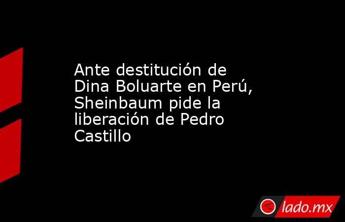 Ante destitución de Dina Boluarte en Perú, Sheinbaum pide la liberación de Pedro Castillo   . Noticias en tiempo real