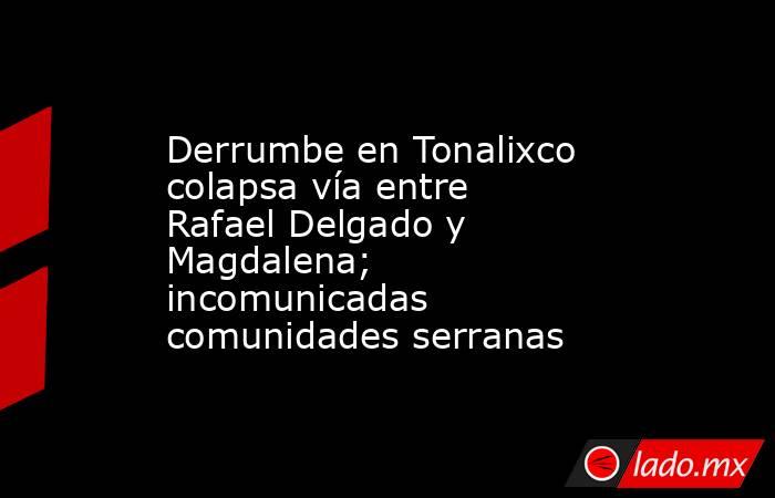 Derrumbe en Tonalixco colapsa vía entre Rafael Delgado y Magdalena; incomunicadas comunidades serranas. Noticias en tiempo real
