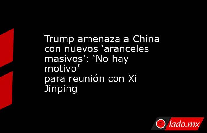 Trump amenaza a China con nuevos ‘aranceles masivos’: ‘No hay motivo’ para reunión con Xi Jinping. Noticias en tiempo real
