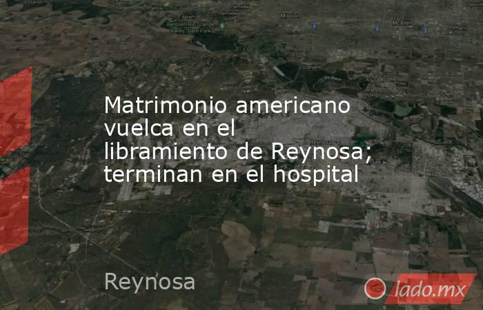 Matrimonio americano vuelca en el libramiento de Reynosa; terminan en el hospital. Noticias en tiempo real