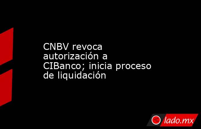 CNBV revoca autorización a CIBanco; inicia proceso de liquidación. Noticias en tiempo real