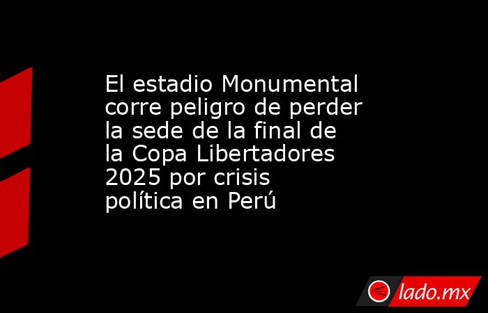 El estadio Monumental corre peligro de perder la sede de la final de la Copa Libertadores 2025 por crisis política en Perú. Noticias en tiempo real