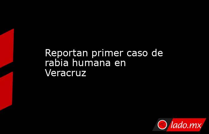 Reportan primer caso de rabia humana en Veracruz. Noticias en tiempo real