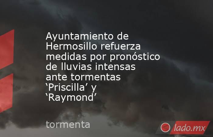 Ayuntamiento de Hermosillo refuerza medidas por pronóstico de lluvias intensas ante tormentas ‘Priscilla’ y ‘Raymond’. Noticias en tiempo real