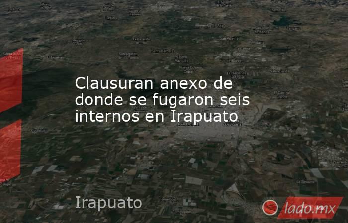Clausuran anexo de donde se fugaron seis internos en Irapuato. Noticias en tiempo real
