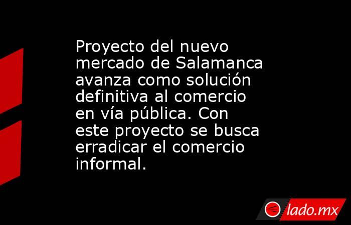 Proyecto del nuevo mercado de Salamanca avanza como solución definitiva al comercio en vía pública. Con este proyecto se busca erradicar el comercio informal.. Noticias en tiempo real