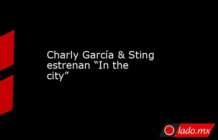 Charly García & Sting estrenan “In the city”. Noticias en tiempo real