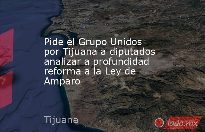 Pide el Grupo Unidos por Tijuana a diputados analizar a profundidad reforma a la Ley de Amparo. Noticias en tiempo real