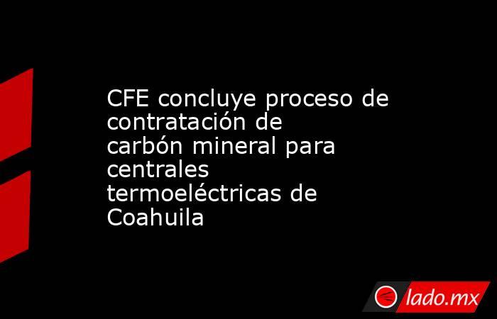 CFE concluye proceso de contratación de carbón mineral para centrales termoeléctricas de Coahuila. Noticias en tiempo real