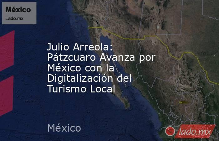Julio Arreola: Pátzcuaro Avanza por México con la Digitalización del Turismo Local. Noticias en tiempo real