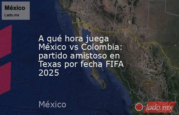 A qué hora juega México vs Colombia: partido amistoso en Texas por fecha FIFA 2025. Noticias en tiempo real