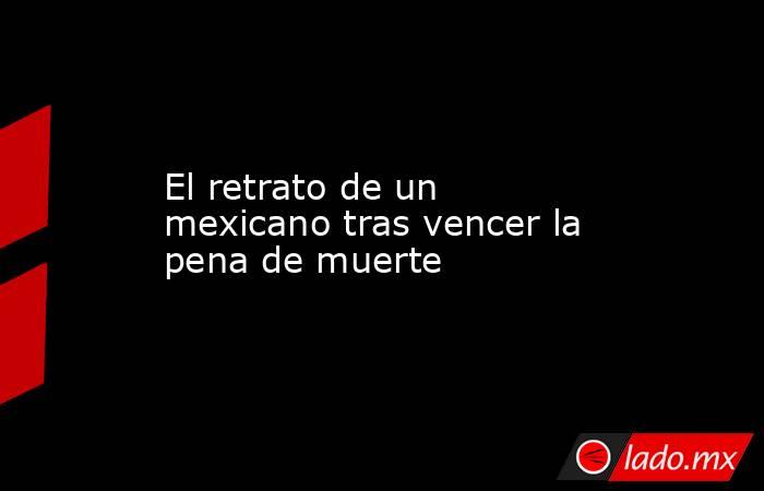 El retrato de un mexicano tras vencer la pena de muerte. Noticias en tiempo real
