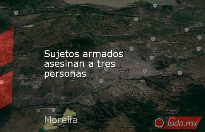 Sujetos armados asesinan a tres personas. Noticias en tiempo real
