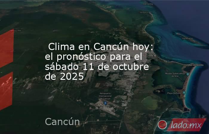  Clima en Cancún hoy: el pronóstico para el sábado 11 de octubre de 2025. Noticias en tiempo real