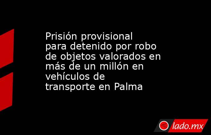 Prisión provisional para detenido por robo de objetos valorados en más de un millón en vehículos de transporte en Palma. Noticias en tiempo real