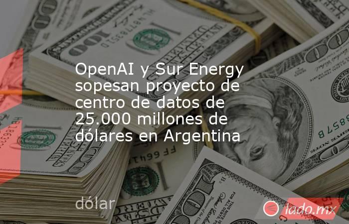 OpenAI y Sur Energy sopesan proyecto de centro de datos de 25.000 millones de dólares en Argentina. Noticias en tiempo real