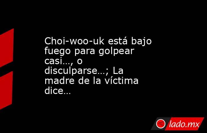 Choi-woo-uk está bajo fuego para golpear casi…, o disculparse…; La madre de la víctima dice…. Noticias en tiempo real