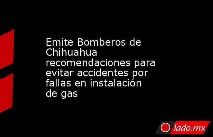 Emite Bomberos de Chihuahua recomendaciones para evitar accidentes por fallas en instalación de gas. Noticias en tiempo real