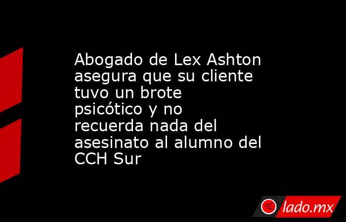 Abogado de Lex Ashton asegura que su cliente tuvo un brote psicótico y no recuerda nada del asesinato al alumno del CCH Sur. Noticias en tiempo real