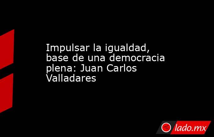 Impulsar la igualdad, base de una democracia plena: Juan Carlos Valladares . Noticias en tiempo real