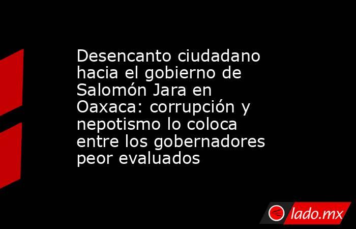 Desencanto ciudadano hacia el gobierno de Salomón Jara en Oaxaca: corrupción y nepotismo lo coloca entre los gobernadores peor evaluados. Noticias en tiempo real