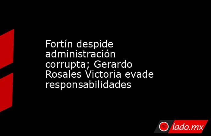Fortín despide administración corrupta; Gerardo Rosales Victoria evade responsabilidades. Noticias en tiempo real