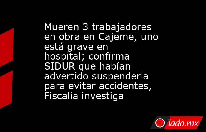 Mueren 3 trabajadores en obra en Cajeme, uno está grave en hospital; confirma SIDUR que habían advertido suspenderla para evitar accidentes, Fiscalía investiga. Noticias en tiempo real