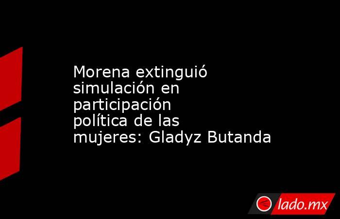 Morena extinguió simulación en participación política de las mujeres: Gladyz Butanda. Noticias en tiempo real