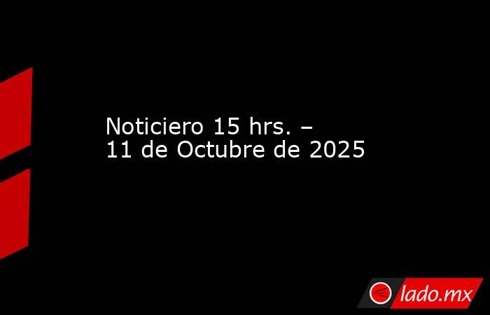 Noticiero 15 hrs. – 11 de Octubre de 2025. Noticias en tiempo real