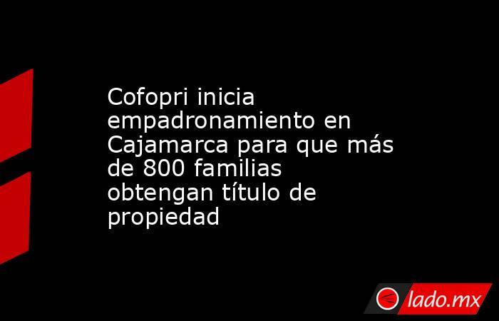Cofopri inicia empadronamiento en Cajamarca para que más de 800 familias obtengan título de propiedad. Noticias en tiempo real