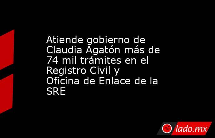 Atiende gobierno de Claudia Agatón más de 74 mil trámites en el Registro Civil y Oficina de Enlace de la SRE. Noticias en tiempo real