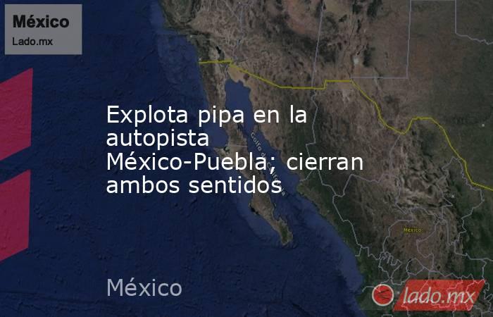 Explota pipa en la autopista México-Puebla; cierran ambos sentidos. Noticias en tiempo real